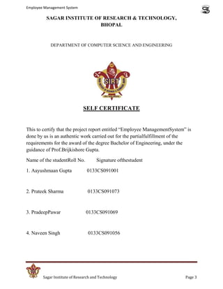 Employee Management System

          SAGAR INSTITUTE OF RESEARCH & TECHNOLOGY,
                            BHOPAL


            DEPARTMENT OF COMPUTER SCIENCE AND ENGINEERING




                              SELF CERTIFICATE


This to certify that the project report entitled “Employee ManagementSystem” is
done by us is an authentic work carried out for the partialfulfillment of the
requirements for the award of the degree Bachelor of Engineering, under the
guidance of Prof.Brijkishore Gupta.

Name of the studentRoll No.           Signature ofthestudent

1. Aayushmaan Gupta             0133CS091001



2. Prateek Sharma                0133CS091073



3. PradeepPawar                 0133CS091069



4. Naveen Singh                  0133CS091056




        Sagar Institute of Research and Technology                          Page 3
 