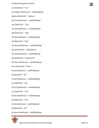 Employee Management System

sex.DataField = "sex"

Set address.DataSource = adoRSaddemp

address.DataField = "address"

Set city.DataSource = adoRSaddemp

city.DataField = "city"

Set dob.DataSource = adoRSaddemp

dob.DataField = "dob"

Set doj.DataSource = adoRSaddemp

doj.DataField = "doj"

Set desig.DataSource = adoRSaddemp

desig.DataField = "designation"

Set dep.DataSource = adoRSaddemp

dep.DataField = "deaprtment"

Set basic.DataSource = adoRSaddemp

basic.DataField = "basic"

Set pf.DataSource = adoRSaddemp

pf.DataField = "pf"

Set gis.DataSource = adoRSaddemp

gis.DataField = "gis"

Set cca.DataSource = adoRSaddemp

cca.DataField = "cca"

Set hra.DataSource = adoRSaddemp

hra.DataField = "hra"

Set da.DataSource = adoRSaddemp

da.DataField = "da"

Set gross.DataSource = adoRSaddemp




         Sagar Institute of Research and Technology   Page 30
 