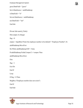 Employee Management System

gross.DataField = "gross"

Set it.DataSource = adoRSaddemp

it.DataField = "it"

Set net.DataSource = adoRSaddemp

net.DataField = "net"

End Sub



Private Sub search_Click()

Dim empno As Integer

flag = 0

empno = InputBox("Enter the employee number to be deleted", "Employee Number", 0)

adoRSaddemp.MoveFirst

Do While adoRSaddemp.EOF = False

If adoRSaddemp.Fields("empno") <>empno Then

adoRSaddemp.MoveNext

Else

flag = 1

Exit Do

End If

Loop

If flag = 0 Then

MsgBox ("Employee number does not exists")

End If

End Sub




           Sagar Institute of Research and Technology                               Page 31
 