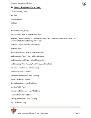Employee Management System

4.6 Display Employee Form Code:
Private Sub exit_Click()

Me.Hide

Unload disemp

End Sub



Private Sub Form_Load()

Set adoConn = New ADODB.Connection

adoConn.ConnectionString = "Provider=MSDAORA.1;Password=tiger;User ID=scott;Data
Source=ORCL;Persist Security Info=True"

adoConn.CursorLocation = adUseClient

adoConn.Open

Set adoRSaddemp = New ADODB.Recordset

adoRSaddemp.CursorType = adOpenDynamic

adoRSaddemp.LockType = adLockOptimistic

adoRSaddemp.Open "addemp", adoConn, , , adCmdTable

Set empno.DataSource = adoRSaddemp

empno.DataField = "empno"

Set ename.DataSource = adoRSaddemp

ename.DataField = "ename"

Set sex.DataSource = adoRSaddemp

sex.DataField = "sex"

Set address.DataSource = adoRSaddemp

address.DataField = "address"

Set city.DataSource = adoRSaddemp

city.DataField = "city"




          Sagar Institute of Research and Technology                          Page 32
 