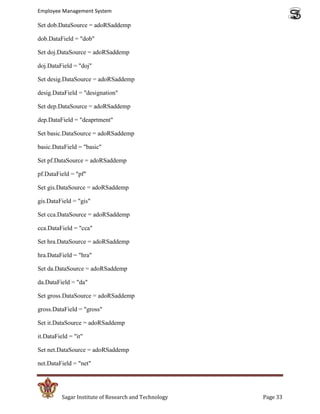 Employee Management System

Set dob.DataSource = adoRSaddemp

dob.DataField = "dob"

Set doj.DataSource = adoRSaddemp

doj.DataField = "doj"

Set desig.DataSource = adoRSaddemp

desig.DataField = "designation"

Set dep.DataSource = adoRSaddemp

dep.DataField = "deaprtment"

Set basic.DataSource = adoRSaddemp

basic.DataField = "basic"

Set pf.DataSource = adoRSaddemp

pf.DataField = "pf"

Set gis.DataSource = adoRSaddemp

gis.DataField = "gis"

Set cca.DataSource = adoRSaddemp

cca.DataField = "cca"

Set hra.DataSource = adoRSaddemp

hra.DataField = "hra"

Set da.DataSource = adoRSaddemp

da.DataField = "da"

Set gross.DataSource = adoRSaddemp

gross.DataField = "gross"

Set it.DataSource = adoRSaddemp

it.DataField = "it"

Set net.DataSource = adoRSaddemp

net.DataField = "net"




          Sagar Institute of Research and Technology   Page 33
 