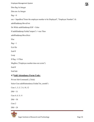 Employee Management System

Dim flag As Integer

Dim eno As Integer

flag = 0

eno = InputBox("Enter the employee number to be Displayed", "Employee Number", 0)

adoRSaddemp.MoveFirst

Do While adoRSaddemp.EOF = False

If adoRSaddemp.Fields("empno") <>eno Then

adoRSaddemp.MoveNext

Else

flag = 1

Exit Do

End If

Loop

If flag = 0 Then

MsgBox ("Employee number does not exists")

End If

End Sub

4.7Add Attendance Form Code:
Private Sub Command1_Click()

Select Case adoRSattendence.Fields("for_month")

Case 1, 3, 5, 7, 8, 10, 12

DM = 31

Case 4, 6, 9, 11

DM = 30

Case 2

DM = 28




           Sagar Institute of Research and Technology                               Page 34
 