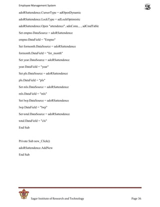 Employee Management System

adoRSattendence.CursorType = adOpenDynamic

adoRSattendence.LockType = adLockOptimistic

adoRSattendence.Open "attendence", adoConn, , , adCmdTable

Set empno.DataSource = adoRSattendence

empno.DataField = "Empno"

Set formonth.DataSource = adoRSattendence

formonth.DataField = "for_month"

Set year.DataSource = adoRSattendence

year.DataField = "year"

Set pls.DataSource = adoRSattendence

pls.DataField = "pls"

Set mls.DataSource = adoRSattendence

mls.DataField = "mls"

Set lwp.DataSource = adoRSattendence

lwp.DataField = "lwp"

Set total.DataSource = adoRSattendence

total.DataField = "cls"

End Sub



Private Sub new_Click()

adoRSattendence.AddNew

End Sub




          Sagar Institute of Research and Technology         Page 36
 