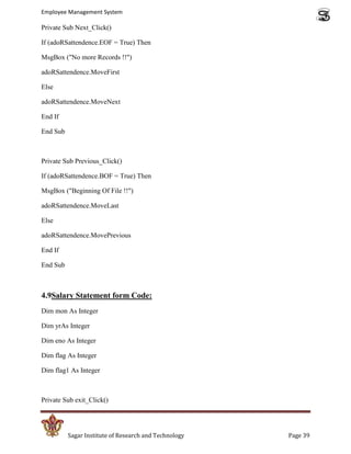 Employee Management System

Private Sub Next_Click()

If (adoRSattendence.EOF = True) Then

MsgBox ("No more Records !!")

adoRSattendence.MoveFirst

Else

adoRSattendence.MoveNext

End If

End Sub



Private Sub Previous_Click()

If (adoRSattendence.BOF = True) Then

MsgBox ("Beginning Of File !!")

adoRSattendence.MoveLast

Else

adoRSattendence.MovePrevious

End If

End Sub



4.9Salary Statement form Code:
Dim mon As Integer

Dim yrAs Integer

Dim eno As Integer

Dim flag As Integer

Dim flag1 As Integer



Private Sub exit_Click()




          Sagar Institute of Research and Technology   Page 39
 