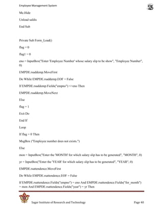 Employee Management System

Me.Hide

Unload saldis

End Sub



Private Sub Form_Load()

flag = 0

flag1 = 0

eno = InputBox("Enter 'Employee Number' whose salary slip to be show", "Employee Number",
0)

EMPDE.rsaddemp.MoveFirst

Do While EMPDE.rsaddemp.EOF = False

If EMPDE.rsaddemp.Fields("empno") <>eno Then

EMPDE.rsaddemp.MoveNext

Else

flag = 1

Exit Do

End If

Loop

If flag = 0 Then

MsgBox ("Employee number does not exists.")

Else

mon = InputBox("Enter the 'MONTH' for which salary slip has to be generated", "MONTH", 0)

yr = InputBox("Enter the 'YEAR' for which salary slip has to be generated", "YEAR", 0)

EMPDE.rsattendence.MoveFirst

Do While EMPDE.rsattendence.EOF = False

If EMPDE.rsattendence.Fields("empno") = eno And EMPDE.rsattendence.Fields("for_month")
= mon And EMPDE.rsattendence.Fields("year") = yr Then



            Sagar Institute of Research and Technology                                   Page 40
 