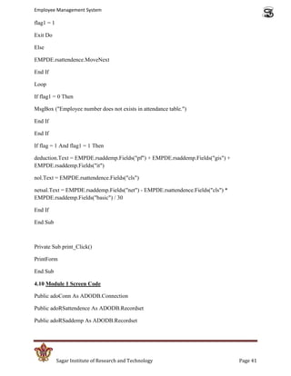 Employee Management System

flag1 = 1

Exit Do

Else

EMPDE.rsattendence.MoveNext

End If

Loop

If flag1 = 0 Then

MsgBox ("Employee number does not exists in attendance table.")

End If

End If

If flag = 1 And flag1 = 1 Then

deduction.Text = EMPDE.rsaddemp.Fields("pf") + EMPDE.rsaddemp.Fields("gis") +
EMPDE.rsaddemp.Fields("it")

nol.Text = EMPDE.rsattendence.Fields("cls")

netsal.Text = EMPDE.rsaddemp.Fields("net") - EMPDE.rsattendence.Fields("cls") *
EMPDE.rsaddemp.Fields("basic") / 30

End If

End Sub



Private Sub print_Click()

PrintForm

End Sub

4.10 Module 1 Screen Code

Public adoConn As ADODB.Connection

Public adoRSattendence As ADODB.Recordset

Public adoRSaddemp As ADODB.Recordset




            Sagar Institute of Research and Technology                            Page 41
 
