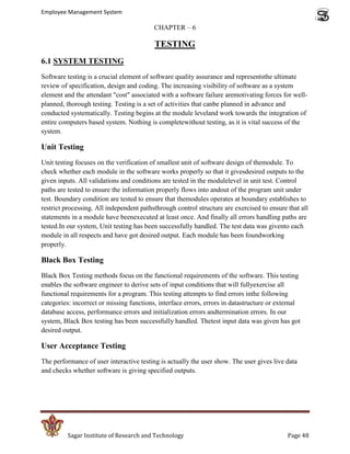 Employee Management System

                                          CHAPTER – 6

                                          TESTING
6.1 SYSTEM TESTING
Software testing is a crucial element of software quality assurance and representsthe ultimate
review of specification, design and coding. The increasing visibility of software as a system
element and the attendant "cost" associated with a software failure aremotivating forces for well-
planned, thorough testing. Testing is a set of activities that canbe planned in advance and
conducted systematically. Testing begins at the module leveland work towards the integration of
entire computers based system. Nothing is completewithout testing, as it is vital success of the
system.

Unit Testing
Unit testing focuses on the verification of smallest unit of software design of themodule. To
check whether each module in the software works properly so that it givesdesired outputs to the
given inputs. All validations and conditions are tested in the modulelevel in unit test. Control
paths are tested to ensure the information properly flows into andout of the program unit under
test. Boundary condition are tested to ensure that themodules operates at boundary establishes to
restrict processing. All independent pathsthrough control structure are exercised to ensure that all
statements in a module have beenexecuted at least once. And finally all errors handling paths are
tested.In our system, Unit testing has been successfully handled. The test data was givento each
module in all respects and have got desired output. Each module has been foundworking
properly.

Black Box Testing
Black Box Testing methods focus on the functional requirements of the software. This testing
enables the software engineer to derive sets of input conditions that will fullyexercise all
functional requirements for a program. This testing attempts to find errors inthe following
categories: incorrect or missing functions, interface errors, errors in datastructure or external
database access, performance errors and initialization errors andtermination errors. In our
system, Black Box testing has been successfully handled. Thetest input data was given has got
desired output.

User Acceptance Testing
The performance of user interactive testing is actually the user show. The user gives live data
and checks whether software is giving specified outputs.




         Sagar Institute of Research and Technology                                         Page 48
 