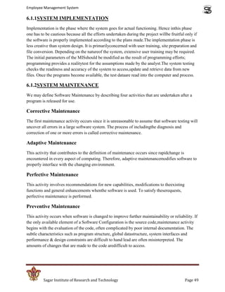 Employee Management System

6.1.1SYSTEM IMPLEMENTATION
Implementation is the phase where the system goes for actual functioning. Hence inthis phase
one has to be cautious because all the efforts undertaken during the project willbe fruitful only if
the software is properly implemented according to the plans made.The implementation phase is
less creative than system design. It is primarilyconcerned with user training, site preparation and
file conversion. Depending on the natureof the system, extensive user training may be required.
The initial parameters of the MISshould be modified as the result of programming efforts;
programming provides a realitytest for the assumptions made by the analyst.The system testing
checks the readiness and accuracy of the system to access,update and retrieve data from new
files. Once the programs become available, the test dataare read into the computer and process.

6.1.2SYSTEM MAINTENANCE
We may define Software Maintenance by describing four activities that are undertaken after a
program is released for use.

Corrective Maintenance
The first maintenance activity occurs since it is unreasonable to assume that software testing will
uncover all errors in a large software system. The process of includingthe diagnosis and
correction of one or more errors is called corrective maintenance.

Adaptive Maintenance
This activity that contributes to the definition of maintenance occurs since rapidchange is
encountered in every aspect of computing. Therefore, adaptive maintenancemodifies software to
properly interface with the changing environment.

Perfective Maintenance
This activity involves recommendations for new capabilities, modifications to theexisting
functions and general enhancements whenthe software is used. To satisfy theserequests,
perfective maintenance is performed.

Preventive Maintenance
This activity occurs when software is changed to improve further maintainability or reliability. If
the only available element of a Software Configuration is the source code,maintenance activity
begins with the evaluation of the code, often complicated by poor internal documentation. The
subtle characteristics such as program structure, global datastructure, system interfaces and
performance & design constraints are difficult to hand lead are often misinterpreted. The
amounts of changes that are made to the code aredifficult to access.




         Sagar Institute of Research and Technology                                          Page 49
 