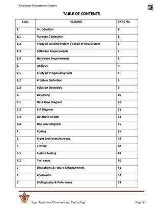 Employee Management System

                                        TABLE OF CONTENTS
      S.No.                                HEADING                 PAGE No.

1.                Introduction                                     6

1.1               Purpose / objective                              6

1.2               Study of existing System / Scope of new System   6

1.3               Software Requirements                            7

1.4               Hardware Requirements                            8

2.                Analysis                                         9

2.1               Study Of Proposed System                         9

2.2               Problem Definition                               9

2.3               Solution Strategies                              9

3.                Designing                                        10

3.1               Data Flow Diagram                                10

3.2               E-R Diagram                                      11

3.3               Database Design                                  13

3.4               Use Case Diagram                                 15

4                 Coding                                           16

5.                Front End Forms/screens                          42

6                 Testing                                          48

6.1               System testing                                   48

6.2               Test cases                                       50

7                 Limitations & Future Enhancements                51

8                 Conclusion                                       52

9                 Bibliography & References                        53




              Sagar Institute of Research and Technology                      Page 5
 
