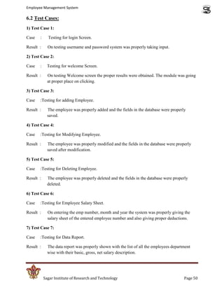 Employee Management System

6.2 Test Cases:
1) Test Case 1:

Case   :     Testing for login Screen.

Result :     On testing username and password system was properly taking input.

2) Test Case 2:

Case   :     Testing for welcome Screen.

Result :     On testing Welcome screen the proper results were obtained. The module was going
             at proper place on clicking.

3) Test Case 3:

Case   :Testing for adding Employee.

Result :     The employee was properly added and the fields in the database were properly
             saved.

4) Test Case 4:

Case   :Testing for Modifying Employee.

Result :     The employee was properly modified and the fields in the database were properly
             saved after modification.

5) Test Case 5:

Case   :Testing for Deleting Employee.

Result :     The employee was properly deleted and the fields in the database were properly
             deleted.

6) Test Case 6:

Case   :Testing for Employee Salary Sheet.

Result :     On entering the emp number, month and year the system was properly giving the
             salary sheet of the entered employee number and also giving proper deductions.

7) Test Case 7:

Case   :Testing for Data Report.

Result :     The data report was properly shown with the list of all the employees department
             wise with their basic, gross, net salary description.




           Sagar Institute of Research and Technology                                    Page 50
 