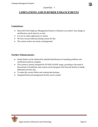 Employee Management System

                                       CHAPTER – 7

        LIMITATIONS AND FURTHER ENHANCEMENTS




Limitations:
      Skyworld Tech Employee Management System is limited to our control. Any change or
      modification can be done by us only.
      It is not an online application or system.
      We have not provided any backup system for this.
      The system need to run oracle on background.




Further Enhancements:
      Search details can be enhanced by detailed identification of searching problems and
      rectification steps by company.
      This system is entirely designed for STAND ALONE usage, according to the need of
      thecustomer if needed the same system can be designed with Network facility to handle
      thebranch activities also.
      To make this system Online and creating data backups.
      Integrated Password management facility can be created.




        Sagar Institute of Research and Technology                                   Page 51
 