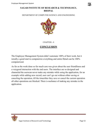 Employee Management System

          SAGAR INSTITUTE OF RESEARCH & TECHNOLOGY,
                            BHOPAL
            DEPARTMENT OF COMPUTER SCIENCE AND ENGINEERING




                                       CHAPTER - 8

                                   CONCLUSION


The Employee Management System didn’t automate 100% of their work, but it
isreally a good start to computerize everything and entire Detail can be 100%
computerized.

As far as the work done so far much care was given about the user friendliness and
a verygood interaction with the end users. The interface are so designed and
channeled the userscan never make any mistake while using the application, for an
example while adding new record, user can’t go out without either saving or
canceling the operation, till the timeeither they save or cancel the current operation
all other operations are blocked. There is nochance of making any mistake in the
application.




        Sagar Institute of Research and Technology                             Page 52
 