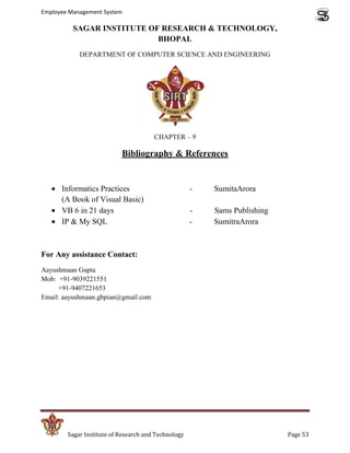 Employee Management System

          SAGAR INSTITUTE OF RESEARCH & TECHNOLOGY,
                            BHOPAL
            DEPARTMENT OF COMPUTER SCIENCE AND ENGINEERING




                                       CHAPTER – 9

                           Bibliography & References


      Informatics Practices                          -   SumitaArora
      (A Book of Visual Basic)
      VB 6 in 21 days                                -   Sams Publishing
      IP & My SQL                                    -   SumitraArora



For Any assistance Contact:
Aayushmaan Gupta
Mob: +91-9039221551
     +91-9407221653
Email: aayushmaan.gbpian@gmail.com




        Sagar Institute of Research and Technology                         Page 53
 