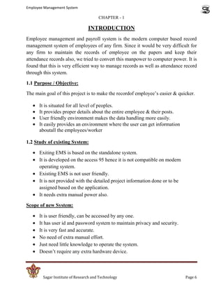 Employee Management System

                                       CHAPTER - 1

                                 INTRODUCTION
Employee management and payroll system is the modern computer based record
management system of employees of any firm. Since it would be very difficult for
any firm to maintain the records of employee on the papers and keep their
attendance records also, we tried to convert this manpower to computer power. It is
found that this is very efficient way to manage records as well as attendance record
through this system.

1.1 Purpose / Objective:

The main goal of this project is to make the recordof employee’s easier & quicker.

      It is situated for all level of peoples.
      It provides proper details about the entire employee & their posts.
      User friendly environment makes the data handling more easily.
      It easily provides an environment where the user can get information
      aboutall the employees/worker

1.2 Study of existing System:

      Exiting EMS is based on the standalone system.
      It is developed on the access 95 hence it is not compatible on modern
      operating system.
      Existing EMS is not user friendly.
      It is not provided with the detailed project information done or to be
      assigned based on the application.
      It needs extra manual power also.

Scope of new System:

      It is user friendly, can be accessed by any one.
      It has user id and password system to maintain privacy and security.
      It is very fast and accurate.
      No need of extra manual effort.
      Just need little knowledge to operate the system.
      Doesn’t require any extra hardware device.



        Sagar Institute of Research and Technology                             Page 6
 