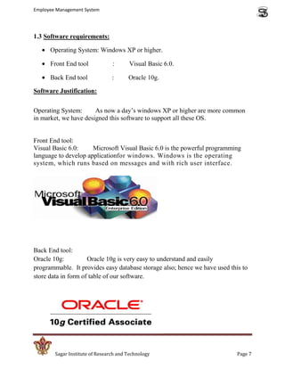 Employee Management System




1.3 Software requirements:

      Operating System: Windows XP or higher.

      Front End tool             :      Visual Basic 6.0.

      Back End tool              :      Oracle 10g.

Software Justification:


Operating System:      As now a day’s windows XP or higher are more common
in market, we have designed this software to support all these OS.


Front End tool:
Visual Basic 6.0:     Microsoft Visual Basic 6.0 is the powerful programming
language to develop applicationfor windows. Windows is the operating
system, which runs based on messages and with rich user interface.




Back End tool:
Oracle 10g:          Oracle 10g is very easy to understand and easily
programmable. It provides easy database storage also; hence we have used this to
store data in form of table of our software.




        Sagar Institute of Research and Technology                          Page 7
 