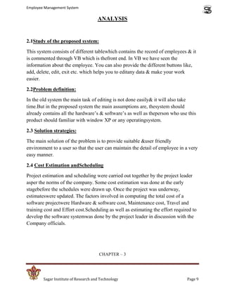 Employee Management System

                                      ANALYSIS


2.1Study of the proposed system:

This system consists of different tablewhich contains the record of employees & it
is commented through VB which is thefront end. In VB we have seen the
information about the employee. You can also provide the different buttons like,
add, delete, edit, exit etc. which helps you to editany data & make your work
easier.

2.2Problem definition:

In the old system the main task of editing is not done easily& it will also take
time.But in the proposed system the main assumptions are, thesystem should
already contains all the hardware’s & software’s as well as theperson who use this
product should familiar with window XP or any operatingsystem.

2.3 Solution strategies:

The main solution of the problem is to provide suitable &user friendly
environment to a user so that the user can maintain the detail of employee in a very
easy manner.

2.4 Cost Estimation andScheduling

Project estimation and scheduling were carried out together by the project leader
asper the norms of the company. Some cost estimation was done at the early
stagebefore the schedules were drawn up. Once the project was underway,
estimateswere updated. The factors involved in computing the total cost of a
software projectwere Hardware & software cost, Maintenance cost, Travel and
training cost and Effort cost.Scheduling as well as estimating the effort required to
develop the software systemwas done by the project leader in discussion with the
Company officials.




                                       CHAPTER – 3




        Sagar Institute of Research and Technology                              Page 9
 