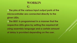WORKIN
G
 The

pins of the various input output ports of the

microcontroller are connected directly to the
given LEDs.
 The

8051 is programmed in a manner that the

respective LEDs glow by setting the required bit
using assembly language and a certain amount
of delay is provided depending on the user.

 