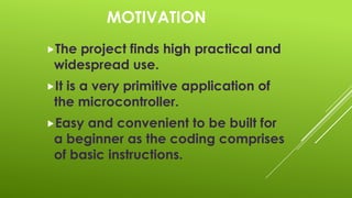 MOTIVATION
The

project finds high practical and
widespread use.

It

is a very primitive application of
the microcontroller.

Easy

and convenient to be built for
a beginner as the coding comprises
of basic instructions.

 