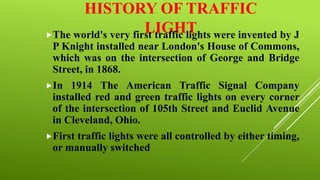 HISTORY OF TRAFFIC
LIGHT were invented by J
The world's very first traffic lights
P Knight installed near London's House of Commons,
which was on the intersection of George and Bridge
Street, in 1868.
In

1914 The American Traffic Signal Company
installed red and green traffic lights on every corner
of the intersection of 105th Street and Euclid Avenue
in Cleveland, Ohio.

First

traffic lights were all controlled by either timing,
or manually switched

 