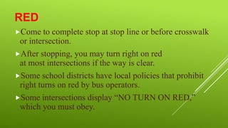 RED
Come

to complete stop at stop line or before crosswalk
or intersection.
After stopping, you may turn right on red
at most intersections if the way is clear.
Some school districts have local policies that prohibit
right turns on red by bus operators.
Some intersections display “NO TURN ON RED,”
which you must obey.

 