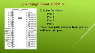 Few things about AT89C51
 It has four Ports:
Port 0
Port 1
Port 2
Port 3
These Four ports works as Input port as
well as output port.

 