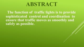 ABSTRACT
The function of traffic lights is to provide
sophisticated control and coordination to
ensure that traffic moves as smoothly and
safely as possible.

 
