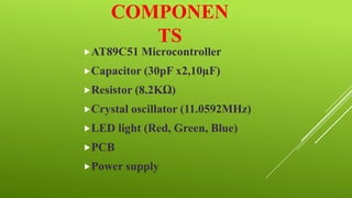COMPONEN
TS
AT89C51 Microcontroller
Capacitor (30pF x2,10µF)
Resistor (8.2KΩ)
Crystal oscillator (11.0592MHz)
LED

light (Red, Green, Blue)

PCB
Power supply

 