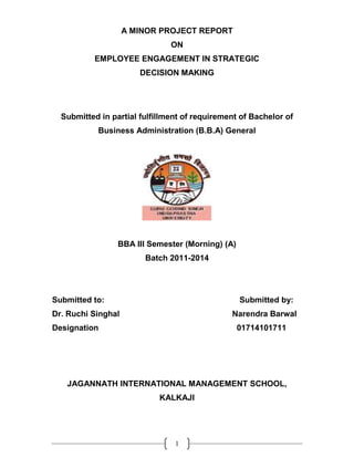 A MINOR PROJECT REPORT
                               ON
           EMPLOYEE ENGAGEMENT IN STRATEGIC
                       DECISION MAKING




  Submitted in partial fulfillment of requirement of Bachelor of
           Business Administration (B.B.A) General




                 BBA III Semester (Morning) (A)
                        Batch 2011-2014




Submitted to:                                     Submitted by:
Dr. Ruchi Singhal                              Narendra Barwal
Designation                                       01714101711




   JAGANNATH INTERNATIONAL MANAGEMENT SCHOOL,
                            KALKAJI




                                1
 