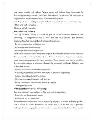 may prepare monthly cash budgets. Daily or weekly cash budgets should be prepared for
determining cash requirements if cash flows show extreme fluctuations. Cash budgets for a
longer intervals may be prepared if cash flows are relatively stable.
Cash forecasts are needed to prepare cash budgets. There are two types of cash forecasting:
1 Short-term Cash Forecasting
2 Long-term Cash Forecasting
Short-term Cash Forecasts
Generally, forecasts covering periods of one year or less are considered short-term cash
forecasting.It is comparatively easy to make short-term cash forecasts. The important
functions of carefully developed short-term cash forecasts are:
• To determine operating cash requirements
• To anticipate short-term financing
• To manage investment of surplus cash.
Short-run cash forecasts serve many other purposes. For example, multi-divisional firms use
them as a tool to coordinate the flow of funds between their various divisions as well as to
make financing arrangements for these operations. These forecasts may also be useful in
determining the margins or minimum balances to be maintained with banks. Still other uses
of these forecasts are:
• Planning reductions of short and long-term debt
• Scheduling payments in connection with capital expenditures programmes
• Planning forward purchases of inventories
• Checking accuracy of long-range cash forecasts
• Taking advantage of cash discounts offered by suppliers
• Guiding credit policies.
Methods of Short-term Cash Forecasting:
Two most commonly used methods of short-term cash forecasting are:
• The receipt and disbursements method
• The adjusted net income method.
The receipts and disbursements method is generally employed to forecast for limited periods,
such as a week or a month. The adjusted net income method, on the other hand, is preferred
for longer durations ranging between few months to a year. Both methods have their pros and
 