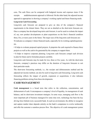 cons. The cash flows can be compared with budgeted income and expenses items if the
receipts anddisbursements approach is followed. On the other hand, the adjusted income
approach is appropriate in showing a company‟s working capital and future financing needs.
Long-term Cash Forecasting
Long-term cash forecasts are prepared to give an idea of the company‟s financial
requirements in the distant future. They are not as detailed as the short-term forecasts are.
Once a company has developed long-term cash forecast, it can be used to evaluate the impact
of, say, new product developments or plant acquisitions on the firm‟s financial condition
three, five, or more years in the future. The major uses of the long-term cash forecasts are:
•It indicates as company‟s future financial needs, especially for its working capitalrequireme
nts.
• It helps to evaluate proposed capital projects. It pinpoints the cash required to finance these
projects as well as the cash to be generated by the company to support them.
• It helps to improve corporate planning. Long-term cash forecasts compel each division
to plan for future and to formulate projects carefully.
Long-term cash forecasts may be made for two, three or five years. As with the short-term
forecasts, company‟s practices may differ on the duration of long-term forecasts to suit
their particular needs.
The short-term forecasting methods, i.e., the receipts and disbursements method and the
adjusted net income method, can also be used in long-term cash forecasting. Long-term cash
forecasting reflects the impact of growth, expansion or acquisitions; it also indicates
financing problems arising from these developments.
CASH MANAGEMENT
Cash management is a broad term that refers to the collection, concentration, and
disbursement of cash. It encompasses a company‟s level of liquidity, its management of cash
balance, and its short-term investment strategies. In some ways, managing cash flow is the
most important job of business managers.For some time now, technology has been the key
driving force behind every successful bank. In such an environment, the ability to recognize
and capture market share depends entirely on the bank‟s competence to evolve technically
and offer the customer a seamless process flow. The objective of a cash management system
 