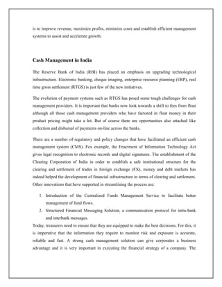 is to improve revenue, maximize profits, minimize costs and establish efficient management
systems to assist and accelerate growth.
Cash Management in India
The Reserve Bank of India (RBI) has placed an emphasis on upgrading technological
infrastructure. Electronic banking, cheque imaging, enterprise resource planning (ERP), real
time gross settlement (RTGS) is just few of the new initiatives.
The evolution of payment systems such as RTGS has posed some tough challenges for cash
management providers. It is important that banks now look towards a shift to fees from float
although all those cash management providers who have factored in float money in their
product pricing might take a hit. But of course there are opportunities also attached like
collection and disbursal of payments on-line across the banks.
There are a number of regulatory and policy changes that have facilitated an efficient cash
management system (CMS). Fox example, the Enactment of Information Technology Act
gives legal recognition to electronic records and digital signatures. The establishment of the
Clearing Corporation of India in order to establish a safe institutional structure for the
clearing and settlement of trades in foreign exchange (FX), money and debt markets has
indeed helped the development of financial infrastructure in terms of clearing and settlement.
Other innovations that have supported in streamlining the process are:
1. Introduction of the Centralized Funds Management Service to facilitate better
management of fund flows.
2. Structured Financial Messaging Solution, a communication protocol for intra-bank
and interbank messages.
Today, treasurers need to ensure that they are equipped to make the best decisions. For this, it
is imperative that the information they require to monitor risk and exposure is accurate,
reliable and fast. A strong cash management solution can give corporates a business
advantage and it is very important in executing the financial strategy of a company. The
 