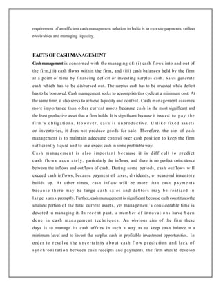 requirement of an efficient cash management solution in India is to execute payments, collect
receivables and managing liquidity.
FACTSOFCASHMANAGEMENT
Cashmanagement is concerned with the managing of: (i) cash flows into and out of
the firm,(ii) cash flows within the firm, and (iii) cash balances held by the firm
at a point of time by financing deficit or investing surplus cash. Sales generate
cash which has to be disbursed out. The surplus cash has to be invested while deficit
has to be borrowed. Cash management seeks to accomplish this cycle at a minimum cost. At
the same time, it also seeks to achieve liquidity and control. Cash management assumes
more importance than other current assets because cash is the most significant and
the least productive asset that a firm holds. It is significant because it issued to pay the
firm‟s obligations. However, cash is unproductive. Unlike fixed assets
or inventories, it does not produce goods for sale. Therefore, the aim of cash
management is to maintain adequate control over cash position to keep the firm
sufficiently liquid and to use excess cash in some profitable way.
Cash management is also important becau se it is difficult to predict
cash flows accurately, particularly the inflows, and there is no perfect coincidence
between the inflows and outflows of cash. During some periods, cash outflows will
exceed cash inflows, because payment of taxes, dividends, or seasonal inventory
builds up. At other times, cash inflow will be more than cash payments
because there may be large cash sales and debtors may be realized in
large sums promptly. Further, cash management is significant because cash constitutes the
smallest portion of the total current assets, yet management‟s considerable time is
devoted in managing it. In recent past, a number of innovations have been
done in cash management techniques. An obvious aim of the firm these
days is to manage its cash affairs in such a way as to keep cash balance at a
minimum level and to invest the surplus cash in profitable investment opportunities. In
order to resolve the uncertainty about cash flow prediction and lack of
synchronization between cash receipts and payments, the firm should develop
 