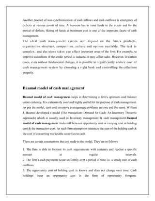 Another product of non-synchronization of cash inflows and cash outflows is emergence of
deficits at various points of time. A business has to raise funds to the extent and for the
period of deficits. Rising of funds at minimum cost is one of the important facets of cash
management.
The ideal cash management system will depend on the firm‟s products,
organization structure, competition, culture and options available. The task is
complex, and decisions taken can affect important areas of the firm. For example, to
improve collections if the credit period is reduced, it may affect sales. However, in certain
cases, even without fundamental changes, it is possible to significantly reduce cost of
cash management system by choosing a right bank and controlling the collections
properly.
Baumol model of cash management
Baumol model of cash management helps in determining a firm's optimum cash balance
under certainty. It is extensively used and highly useful for the purpose of cash management.
As per the model, cash and inventory management problems are one and the same. William
J. Baumol developed a model (The transactions Demand for Cash: An Inventory Theoretic
Approach) which is usually used in Inventory management & cash management.Baumol
model of cash management trades off between opportunity cost or carrying cost or holding
cost & the transaction cost. As such firm attempts to minimize the sum of the holding cash &
the cost of converting marketable securities to cash.
There are certain assumptions that are made in the model. They are as follows:
1. The firm is able to forecast its cash requirements with certainty and receive a specific
amount at regular intervals.
2. The firm‟s cash payments occur uniformly over a period of time i.e. a steady rate of cash
outflows.
3. The opportunity cost of holding cash is known and does not change over time. Cash
holdings incur an opportunity cost in the form of opportunity foregone.
 