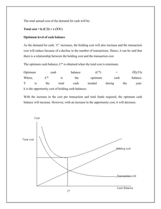 The total annual cost of the demand for cash will be:
Total cost = k (C/2) + c (T/C)
Optimum level of cash balance
As the demand for cash, „C‟ increases, the holding cost will also increase and the transaction
cost will reduce because of a decline in the number of transactions. Hence, it can be said that
there is a relationship between the holding cost and the transaction cost.
The optimum cash balance, C* is obtained when the total cost is minimum.
Optimum cash balance (C*) = Ö2cT/k
Where, C* is the optimum cash balance.
T is the total cash needed during the year.
k is the opportunity cost of holding cash balances.
With the increase in the cost per transaction and total funds required, the optimum cash
balance will increase. However, with an increase in the opportunity cost, it will decrease.
 