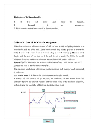 Limitations of the Baumol model:
1. It does not allow cash flows to fluctuate.
2. Overdraft is not considered.
3. There are uncertainties in the pattern of future cash flows.
Miller-Orr Model for Cash Management
Most firms maintain a minimum amount of cash on hand to meet daily obligations or as a
requirement from the firm's bank. A maximum amount may also be specified to reflect the
tradeoff between the transactions cost of investing in liquid assets (e.g. Money Market
Funds) and the cost of lost interest if the cash is not invested. The Miller-Orr model
computes the spread between the minimum and maximum cash balance limits as.
Spread= 3(0.75 x transaction cost x variance of daily cash flows / daily interest rate) ^(1/3)
(wherea^b is used to denote "a to the power b").
The maximum cash balance is the spread plus the minimum cash balance, which is assumed
to be known.
The "return point" is defined as the minimum cash balance plus spread/3.
Whenever the cash balance hits (or exceeds) the maximum, the firm should invest the
difference between the amount available and the return point; if the minimum is reached,
sufficient securities should be sold to bring it up to the return point.
 