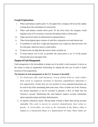 Graph Explanation:
i. When cash balance reaches point „A', the upper limit, company will invest the surplus
to bring down the cash balance to return point.
ii. When cash balance touches down point `B', the lower limit, the company would
liquidate some of its securities to increase the balance back to return point.
iii. Upper and lower limits are determined as explained above.
iv. These limits depend upon variance of cash flow, transaction cost and interest rate.
v. If variability of cash flow is high and transaction cost is high too, then the limits will
be wide apart, otherwise narrow would suffice.
vi. If interest rates are high then the narrow limits would be set
vii. To keep interest cost as low as possible, the return point is set 1/3 of the spread
between the lower and upper limit.
PurposeofCashManagement
Cash management is the stewardship or proper use of an entity‟s cash resources. It serves as
the means to keep an organization functioning by making the best use of cash or liquid
resources of the organization.
The function of cash management at the U.S. Treasury is threefold:
1. To eliminate idle cash balances. Every dollar held as cash rather
than used to augment revenues or decrease expenditures represents a
lost opportunity. Funds that are not needed to cover expected transactions can
be used to buy back outstanding debt (and cease a flow of funds out of the Treasury
for interest payments) or can be invested to generate a flow of funds into the
Treasury‟s account. Minimizing idle cash balances requires accurate information
about expected receipts and likely disbursements.
2. To deposit collections timely. Having funds in-hand is better than having accounts
receivable. The cash is easier to convert immediately into value or
goods. A receivable, an item to be converted in the future, often is
subject to a transaction delay or a depreciation of value. Once funds are
 