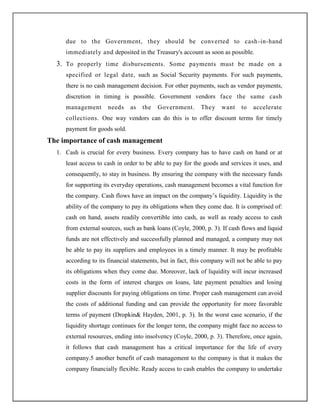 due to the Government, they should be converted to cash-in-hand
immediately and deposited in the Treasury's account as soon as possible.
3. To properly time disbursements. Some payments must be made on a
specified or legal date, such as Social Security payments. For such payments,
there is no cash management decision. For other payments, such as vendor payments,
discretion in timing is possible. Government vendors face the same cash
management needs as the Government. They want to accelerate
collections. One way vendors can do this is to offer discount terms for timely
payment for goods sold.
The importance of cash management
1. Cash is crucial for every business. Every company has to have cash on hand or at
least access to cash in order to be able to pay for the goods and services it uses, and
consequently, to stay in business. By ensuring the company with the necessary funds
for supporting its everyday operations, cash management becomes a vital function for
the company. Cash flows have an impact on the company‟s liquidity. Liquidity is the
ability of the company to pay its obligations when they come due. It is comprised of:
cash on hand, assets readily convertible into cash, as well as ready access to cash
from external sources, such as bank loans (Coyle, 2000, p. 3). If cash flows and liquid
funds are not effectively and successfully planned and managed, a company may not
be able to pay its suppliers and employees in a timely manner. It may be profitable
according to its financial statements, but in fact, this company will not be able to pay
its obligations when they come due. Moreover, lack of liquidity will incur increased
costs in the form of interest charges on loans, late payment penalties and losing
supplier discounts for paying obligations on time. Proper cash management can avoid
the costs of additional funding and can provide the opportunity for more favorable
terms of payment (Dropkin& Hayden, 2001, p. 3). In the worst case scenario, if the
liquidity shortage continues for the longer term, the company might face no access to
external resources, ending into insolvency (Coyle, 2000, p. 3). Therefore, once again,
it follows that cash management has a critical importance for the life of every
company.5 another benefit of cash management to the company is that it makes the
company financially flexible. Ready access to cash enables the company to undertake
 