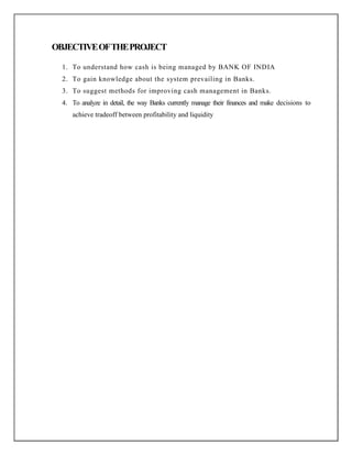 OBJECTIVEOFTHEPROJECT
1. To understand how cash is being managed by BANK OF INDIA
2. To gain knowledge about the system prevailing in Banks.
3. To suggest methods for improving cash management in Banks.
4. To analyze in detail, the way Banks currently manage their finances and make decisions to
achieve tradeoff between profitability and liquidity
 