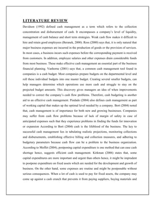 LITERATURE REVIEW
Davidson (1992) defined cash management as a term which refers to the collection
concentration and disbursement of cash. It encompasses a company‟s level of liquidity,
management of cash balance and short term strategies. Weak cash flow makes it difficult to
hire and retain good employees (Beranek, 2000). Ross (2000) says that, it is only natural that
major business expenses are incurred in the production of goods or the provision of services.
In most cases, a business incurs such expenses before the corresponding payment is received
from customers. In addition, employee salaries and other expenses drain considerable funds
from most business. These make effective cash management an essential part of the business
financial planning. Vanhorne (2001) says that, a common cash management tool found in
companies is a cash budget. Most companies prepare budgets on the departmental level and
roll these individual budgets into one master budget. Creating several smaller budgets, can
help managers determine which operations use more cash and struggle to stay on the
projected budget amounts. This discovery gives managers an idea of when improvements
needed to correct the company‟s cash flow problems. Therefore, cash budgeting is another
aid to an effective cash management. Pindado (2004) also defines cash management as part
of working capital that makes up the optimal level needed by a company. Bort (2004) noted
that, cash management is of importance for both new and growing businesses. Companies
may suffer from cash flow problems because of lack of margin of safety in case of
anticipated expenses such that they experience problems in finding the funds for innovation
or expansion According to Bort (2004) cash is the lifeblood of the business. The key to
successful cash management lies in tabulating realistic projections, monitoring collections
and disbursements, establishing effective billing and collection measures, and adhering to
budgetary parameters because cash flow can be a problem to the business organization.
According to Moffet (2004), postponing capital expenditure is one method that can ease cash
shortage hence, suggests efficient cash management. Kirkman (2006) states that, some
capital expenditures are more important and urgent than others hence, it might be imprudent
to postpone expenditure on fixed assets which are needed for the development and growth of
business. On the other hand, some expenses are routine and might be postponable without
serious consequences. When a lot of cash is used to pay for fixed assets, the company may
come up against a cash crunch that prevents it from paying suppliers, buying materials and
 