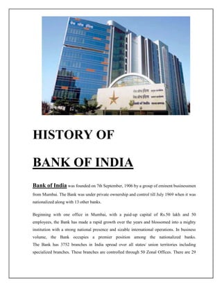 HISTORY OF
BANK OF INDIA
Bank of India was founded on 7th September, 1906 by a group of eminent businessmen
from Mumbai. The Bank was under private ownership and control till July 1969 when it was
nationalized along with 13 other banks.
Beginning with one office in Mumbai, with a paid-up capital of Rs.50 lakh and 50
employees, the Bank has made a rapid growth over the years and blossomed into a mighty
institution with a strong national presence and sizable international operations. In business
volume, the Bank occupies a premier position among the nationalized banks.
The Bank has 3752 branches in India spread over all states/ union territories including
specialized branches. These branches are controlled through 50 Zonal Offices. There are 29
 