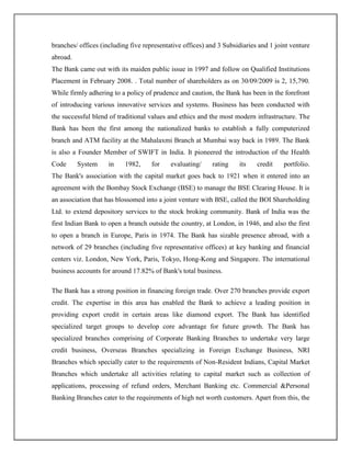 branches/ offices (including five representative offices) and 3 Subsidiaries and 1 joint venture
abroad.
The Bank came out with its maiden public issue in 1997 and follow on Qualified Institutions
Placement in February 2008. . Total number of shareholders as on 30/09/2009 is 2, 15,790.
While firmly adhering to a policy of prudence and caution, the Bank has been in the forefront
of introducing various innovative services and systems. Business has been conducted with
the successful blend of traditional values and ethics and the most modern infrastructure. The
Bank has been the first among the nationalized banks to establish a fully computerized
branch and ATM facility at the Mahalaxmi Branch at Mumbai way back in 1989. The Bank
is also a Founder Member of SWIFT in India. It pioneered the introduction of the Health
Code System in 1982, for evaluating/ rating its credit portfolio.
The Bank's association with the capital market goes back to 1921 when it entered into an
agreement with the Bombay Stock Exchange (BSE) to manage the BSE Clearing House. It is
an association that has blossomed into a joint venture with BSE, called the BOI Shareholding
Ltd. to extend depository services to the stock broking community. Bank of India was the
first Indian Bank to open a branch outside the country, at London, in 1946, and also the first
to open a branch in Europe, Paris in 1974. The Bank has sizable presence abroad, with a
network of 29 branches (including five representative offices) at key banking and financial
centers viz. London, New York, Paris, Tokyo, Hong-Kong and Singapore. The international
business accounts for around 17.82% of Bank's total business.
The Bank has a strong position in financing foreign trade. Over 270 branches provide export
credit. The expertise in this area has enabled the Bank to achieve a leading position in
providing export credit in certain areas like diamond export. The Bank has identified
specialized target groups to develop core advantage for future growth. The Bank has
specialized branches comprising of Corporate Banking Branches to undertake very large
credit business, Overseas Branches specializing in Foreign Exchange Business, NRI
Branches which specially cater to the requirements of Non-Resident Indians, Capital Market
Branches which undertake all activities relating to capital market such as collection of
applications, processing of refund orders, Merchant Banking etc. Commercial &Personal
Banking Branches cater to the requirements of high net worth customers. Apart from this, the
 