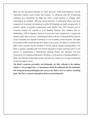 Bank also has specialized Branches for Asset Recovery, Small Scale Industries, Hi-tech
Agriculture Finance, Lease Finance and Treasury. To effectively meet the ever-growing
challenges and competition, the Bank has made a good headway in bringing about
technological up gradation. MIS and critical functions of controlling offices have been
computerized. At present, the operations at about 2618 branches are totally computerized. 26
branches operate in partially computerized mode besides these 1019 branches and 31
extension counters are migrated to Core Banking Solution. New facilities such as,
Telebanking, ATM & Signature Retrieval Systems have been introduced in a progressing
manner to add value to services. Telebanking facilities with Fax on Demand facility, Remote
Access Terminals for Corporate Customers are now available at many branches. The Bank
has installed ATMs in Mumbai and other centers in the country. The Bank is a member of the
RBI's VSAT Network and has installed 39 VSATs linking strategic branches/offices. The
Bank is making a paradigm shift from branch automation to bank automation and is in the
process of implementing a Multi-Branch Banking Project that facilitates City-wise
Connectivity of Computerized Branches. The Bank is in the process of installing BOINET, a
Wide Area Network for providing an inter- and intra-city connectivity, as a part of enhancing
its decision support system.
The Bank's corporate personality and philosophy are fully reflected in the emblem,
which is a five-pronged Star -- a harmonious blend of traditional and the functional.
The elongated prong pointingupwards conveys the Bank's drive to achieve ascending
goals. The Star is a beacon and guide to those in need of direction.
 