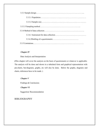 3.3.3 Sample design………………………………………………………………...
3.3.3.1 Population……………………………………………………………..
3.3.3.2 Sample size……………………………………………………………
3.3.3.3 Sampling method……………………………………………………...
3.3.4 Method of data collection……………………………………………………..
3.3.4.1 Instrument for data collection…………………………………………
3.3.4.2Drafting of a questionnaire………………………………….
3.3.5 Limitations……………………………………………………………………
Chapter IV
Data Analysis and Interpretation
(This chapter will cover the analysis on the basis of questionnaire or whatever is applicable.
The analysis will be done and shown in a tabulated form and graphical representation with
pie-charts, bar-diagrams, graphs, etc will also be done. Below the graphs, diagrams and
charts, inferences have to be made. )
Chapter V
Findings & Conclusions
Chapter VI
Suggestion/ Recommendation
BIBLIOGRAPHY
 