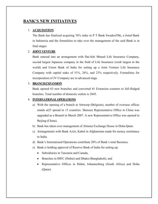 BANK‟S NEW INITIATIVES
1. ACQUISITION
The Bank has finalized acquiring 76% stake in P T Bank SwadesiTbk, a listed Bank
in Indonesia and the formalities to take over the management of the said Bank is in
final stages
2. JOINTVENTURE
Bank entered into an arrangement with Dai-Ichi Mutual Life Insurance Company,
second largest Japanese company in the field of Life Insurance (sixth largest in the
world) and Union Bank of India for setting up a Joint Venture Life Insurance
Company with capital stake of 51%, 26%, and 23% respectively. Formalities for
incorporation of JV Company are in advanced stage.
3. BRANCHEXPANSION
Bank opened 63 new branches and converted 41 Extension counters to full-fledged
branches. Total number of domestic outlets is 2845.
4. INTERNATIONALOPERATIONS
a) With the opening of a branch at Antwerp (Belgium), number of overseas offices
stands at25 spread in 13 countries. Shenzen Representative Office in China was
upgraded as a Branch in March 2007. A new Representative Office was opened in
Beijing (China).
b) Bank has taken over management of Almana Exchange House in Doha Qatar.
c) Arrangements with Bank Azizi, Kabul in Afghanistan made for money remittance
to India.
d) Bank‟s International Operations contribute 20% of Bank‟s total Business.
e) Bank is holding approval of Reserve Bank of India for setting up:
Subsidiaries in Tanzania and Canada,
Branches in DIFC (Dubai) and Dhaka (Bangladesh), and
Representative Offices in Dubai, Johannesburg (South Africa) and Doha
(Qatar).
 