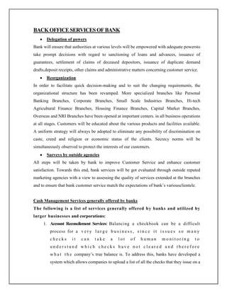 BACKOFFICESERVICES OFBANK
Delegation of powers
Bank will ensure that authorities at various levels will be empowered with adequate powersto
take prompt decisions with regard to sanctioning of loans and advances, issuance of
guarantees, settlement of claims of deceased depositors, issuance of duplicate demand
drafts,deposit receipts, other claims and administrative matters concerning customer service.
Reorganization
In order to facilitate quick decision-making and to suit the changing requirements, the
organizational structure has been revamped. More specialized branches like Personal
Banking Branches, Corporate Branches, Small Scale Industries Branches, Hi-tech
Agricultural Finance Branches, Housing Finance Branches, Capital Market Branches,
Overseas and NRI Branches have been opened at important centers. in all business operations
at all stages. Customers will be educated about the various products and facilities available.
A uniform strategy will always be adopted to eliminate any possibility of discrimination on
caste, creed and religion or economic status of the clients. Secrecy norms will be
simultaneously observed to protect the interests of our customers.
Surveys by outside agencies
All steps will be taken by bank to improve Customer Service and enhance customer
satisfaction. Towards this end, bank services will be got evaluated through outside reputed
marketing agencies with a view to assessing the quality of services extended at the branches
and to ensure that bank customer service match the expectations of bank‟s variousclientele.
Cash Management Services generally offered by banks
The following is a list of services generally offered by banks and utilized by
larger businesses and corporations:
1. Account Reconcilement Services: Balancing a checkbook can be a difficult
process for a v e r y l a r g e b u s i n e s s , s i n c e i t i s s u e s s o m a n y
c h e c k s i t c a n t a k e a l o t o f h u m a n m o n i t o r i n g t o
u n d e r s t a n d w h i c h c h e c k s h a v e n o t c l e a r e d a n d t h e r e f o r e
w h a t t h e company‟s true balance is. To address this, banks have developed a
system which allows companies to upload a list of all the checks that they issue on a
 