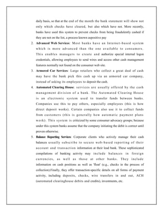 daily basis, so that at the end of the month the bank statement will show not
only which checks have cleared, but also which have not. More recently,
banks have used this system to prevent checks from being fraudulently cashed if
they are not on the list, a process known aspositive pay
2. Advanced Web Services: Most banks have an Internet-based system
which is more advanced than the one available to consumers.
This enables managers to create and authorize special internal logon
credentials, allowing employees to send wires and access other cash management
features normally not found on the consumer web site.
3. Armored Car Services: Large retailers who collect a great deal of cash
may have the bank pick this cash up via an armored car company,
instead of asking its employees to deposit the cash.
4. Automated Clearing House: services are usually offered by the cash
management division of a bank. The Automated Clearing House
is an electronic system used to transfer funds between banks.
Companies use this to pay others, especially employees (this is how
direct deposit works). Certain companies also use it to collect funds
from customers (this is generally how automatic payment plans
work). This system is criticized by some consumer advocacy groups; because
under this system banks assume that the company initiating the debit is correct until
proven otherwise.
5. Balance Reporting Services: Corporate clients who actively manage their cash
balances usually subscribe to secure web -based reporting of their
account and transaction information at their lead bank. These sophisticated
compilations of banking activity may include balances in foreign
currencies, as well as those at other banks. They include
information on cash positions as well as 'float' (e.g., checks in the process of
collection).Finally, they offer transaction-specific details on all forms of payment
activity, including deposits, checks, wire transfers in and out, ACH
(automated clearinghouse debits and credits), investments, etc.
 