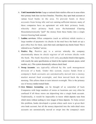6. CashConcentrationServices: Large or national chain retailers often are in areas where
their primary bank does not have branches. Therefore, they open bank accounts at
various local banks in the area. To prevent funds in these
accounts from being idle and not earning sufficient interest, many of
these companies have an agreement set with their primary bank,
whereby their primary bank uses the Automated Clearing
Housetoelectronically "pull" the money from these banks into a single
interest-bearing bank account.
7. Lockbox services: Often companies (such as utilities) which receive a
large number of payments via checks in the mail have the bank set up a
post office box for them, open their mail, and deposit any checks found. This is
referred to as a "lockbox" service.
8. Positive Pay: Positive pay is a service whereby the company
electronically shares its check register of all written checks with
the bank. The bank therefore wil l only paychecks listed in that register,
with exactly the same specifications as listed in the register (amount, payee, serial
number, etc.). This system dramatically reduces check fraud.
9. Sweep Accounts: are typically offered by the cash management
division of a bank. Under this system, excess funds from a
company's bank accounts are automatically moved into a money
market mutual fund overnight, and then moved back the next
morning. This allows them to earn interest overnight. This is the primary
use of money market mutual funds.
10. Zero Balance Accounting: can be thought of as somewhat of hack.
Companies with large numbers of stores or locations can very often be
confused if all those stores are depositing into a single bank account.
Traditionally, it would be impossible to know which deposits were from
which stores without seeking to view images of those deposits. To help correct
this problem, banks developed a system where each store is given their
own bank account, but all the money deposited into the individual store
accounts are automatically moved or swept into the company's main
 