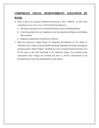 CORPORATE SOCIAL RESPONSIBILITY FOLLOWED BY
BANK:
1. Bank as part of its centenary celebrations promoted a Trust, „ABHAY‟, to offer credit
counseling services, free of cost, with the following objectives:
Advising on gaining access to structured financial system including banking
Counseling people who are struggling to meet the repayment obligations and helping
debt resolution
Helping in rehabilitation of borrowers in distress
2. Bank has pioneered a Mega Project for Integrated Development of 129 villages in
78Districts and 17 States covering 60,000 households, identified for holistic development
and showcased as Model Villages. The Bank has so far extended financial assistance over
Rs.150 crores to the rural households in the identified villages. An evaluation study
conductedin select villages has revealed that there is 20-25% improvement in the
household income after the implementation of the scheme.
 
