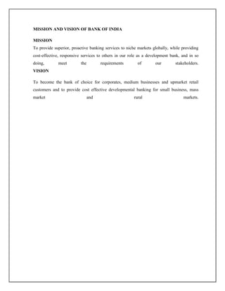 MISSION AND VISION OF BANK OF INDIA
MISSION
To provide superior, proactive banking services to niche markets globally, while providing
cost-effective, responsive services to others in our role as a development bank, and in so
doing, meet the requirements of our stakeholders.
VISION
To become the bank of choice for corporates, medium businesses and upmarket retail
customers and to provide cost effective developmental banking for small business, mass
market and rural markets.
 