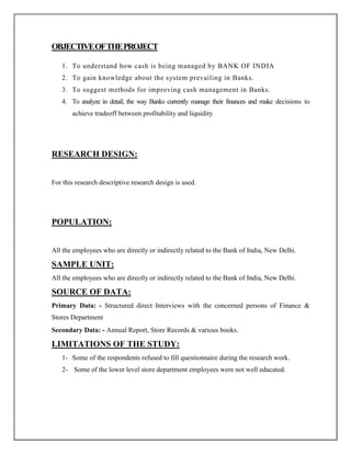 OBJECTIVEOFTHEPROJECT
1. To understand how cash is being managed by BANK OF INDIA
2. To gain knowledge about the system prevailing in Banks.
3. To suggest methods for improving cash management in Banks.
4. To analyze in detail, the way Banks currently manage their finances and make decisions to
achieve tradeoff between profitability and liquidity
RESEARCH DESIGN:
For this research descriptive research design is used.
POPULATION:
All the employees who are directly or indirectly related to the Bank of India, New Delhi.
SAMPLE UNIT:
All the employees who are directly or indirectly related to the Bank of India, New Delhi.
SOURCE OF DATA:
Primary Data: - Structured direct Interviews with the concerned persons of Finance &
Stores Department
Secondary Data: - Annual Report, Store Records & various books.
LIMITATIONS OF THE STUDY:
1- Some of the respondents refused to fill questionnaire during the research work.
2- Some of the lower level store department employees were not well educated.
 